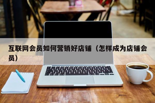 互联网会员如何营销好店铺（怎样成为店铺会员）
