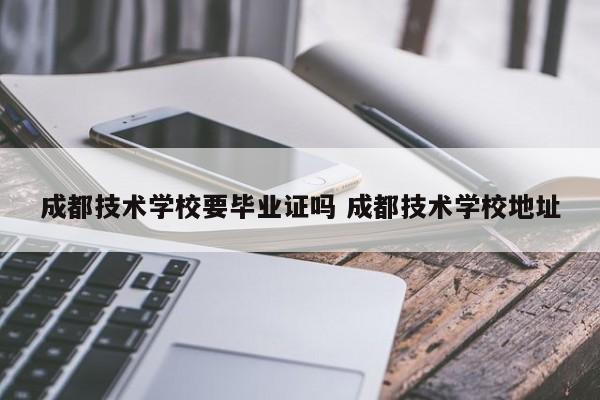 成都技术学校要毕业证吗 成都技术学校地址