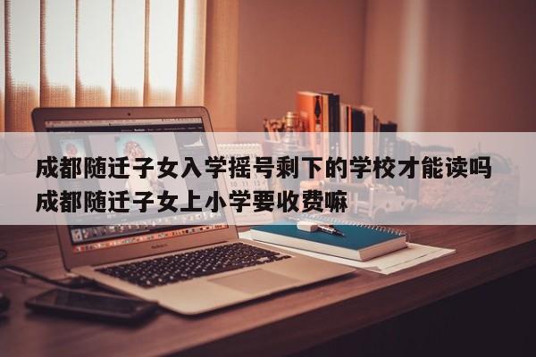 成都随迁子女入学摇号剩下的学校才能读吗 成都随迁子女上小学要收费嘛