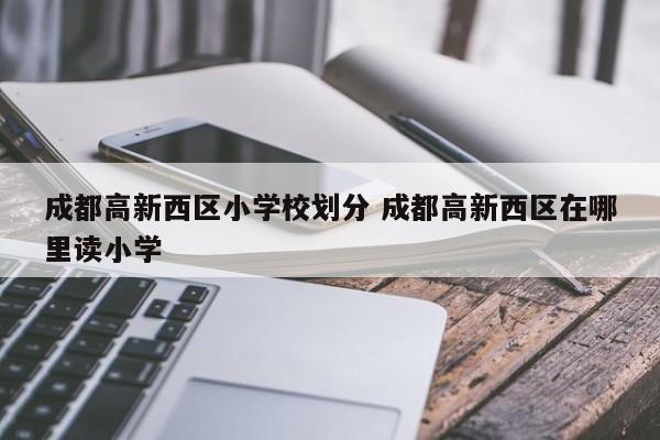 成都高新西区小学校划分 成都高新西区在哪里读小学