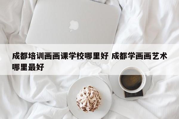 成都培训画画课学校哪里好 成都学画画艺术哪里最好
