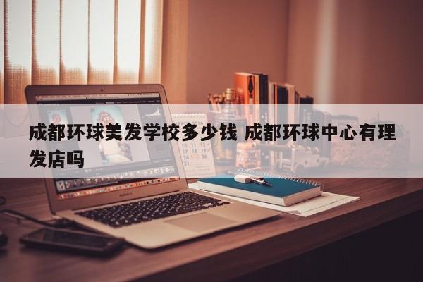 成都环球美发学校多少钱 成都环球中心有理发店吗