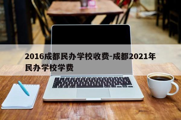 2016成都民办学校收费-成都2021年民办学校学费